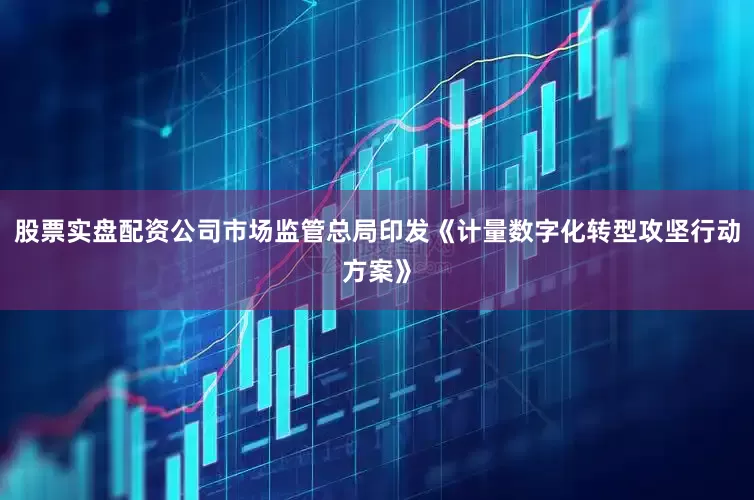 股票实盘配资公司市场监管总局印发《计量数字化转型攻坚行动方案》
