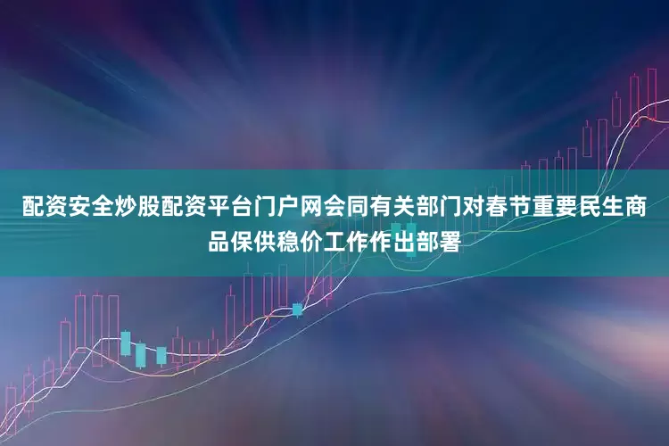 配资安全炒股配资平台门户网会同有关部门对春节重要民生商品保供稳价工作作出部署