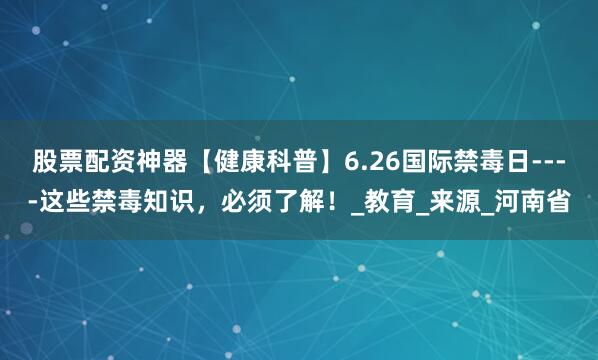 股票配资神器【健康科普】6.26国际禁毒日----这些禁毒知识，必须了解！_教育_来源_河南省