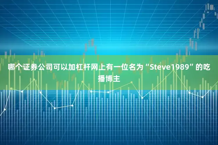哪个证券公司可以加杠杆网上有一位名为“Steve1989”的吃播博主