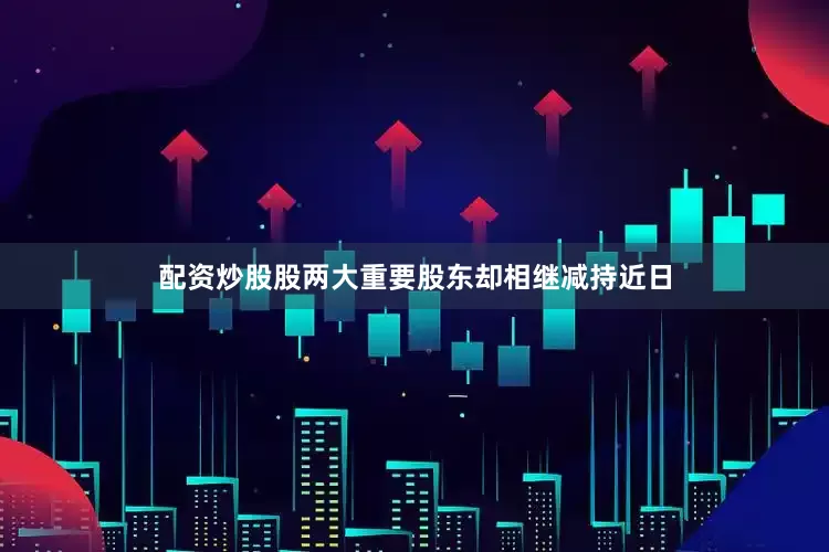 配资炒股股两大重要股东却相继减持近日
