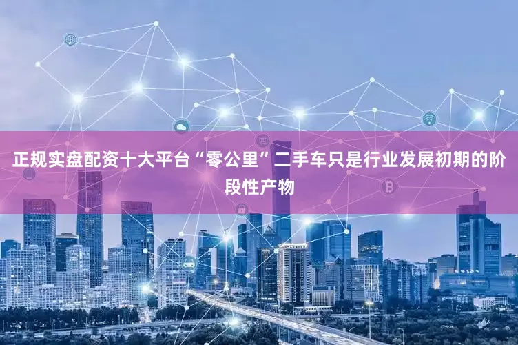正规实盘配资十大平台“零公里”二手车只是行业发展初期的阶段性产物