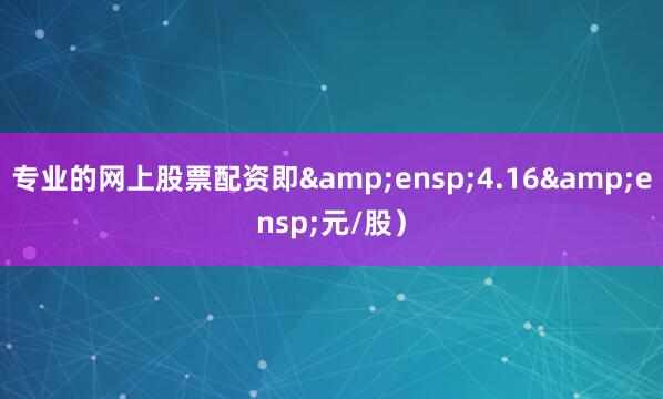 专业的网上股票配资即&ensp;4.16&ensp;元/股）